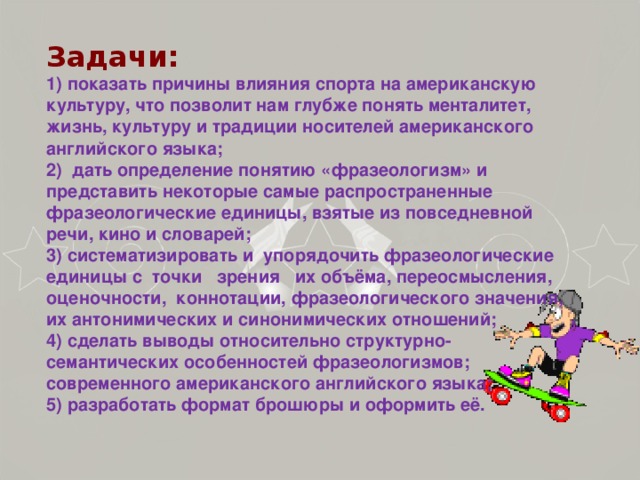 Задачи:  1) показать причины влияния спорта на американскую культуру, что позволит нам глубже понять менталитет, жизнь, культуру и традиции носителей американского английского языка; 2) дать определение понятию «фразеологизм» и представить некоторые самые распространенные фразеологические единицы, взятые из повседневной речи, кино и словарей; 3) систематизировать и упорядочить фразеологические единицы с точки зрения их объёма, переосмысления, оценочности, коннотации,  фразеологического значения, их антонимических и синонимических отношений; 4) сделать выводы относительно структурно-семантических особенностей фразеологизмов; современного американского английского языка; 5) разработать формат брошюры и оформить её.  