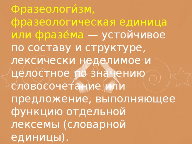 Фразеологи́зм, фразеологическая единица или фразе́ма — устойчивое по составу и структуре, лексически неделимое и целостное по значению словосочетание или предложение, выполняющее функцию отдельной лексемы (словарной единицы).