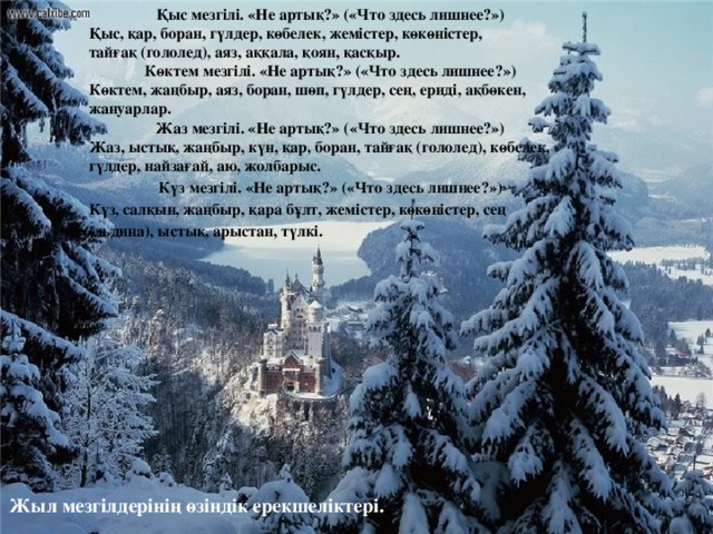 Қыс мезгілі. «Не артық?» («Что здесь лишнее?») Қыс, қар, боран, гүлдер, көбелек, жемістер, көкөністер,  тайғақ (гололед), аяз, аққала, қоян, қасқыр. Көктем мезгілі. «Не артық?» («Что здесь лишнее?») Көктем, жаңбыр, аяз, боран, шөп, гүлдер, сең, ериді, ақбөкен, жануарлар. Жаз мезгілі. «Не артық?» («Что здесь лишнее?») Жаз, ыстық, жаңбыр, күн, қар, боран, тайғақ (гололед), көбелек, гүлдер, найзағай, аю, жолбарыс. Күз мезгілі. «Не артық?» («Что здесь лишнее?») Күз, салқын, жаңбыр, қара бұлт, жемістер, көкөністер, сең (льдина), ыстық, арыстан, түлкі. Жыл мезгілдерінің өзіндік ерекшеліктері.