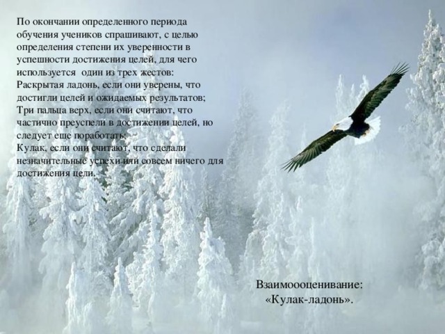 По окончании определенного периода обучения учеников спрашивают, с целью определения степени их уверенности в успешности достижения целей, для чего используется один из трех жестов: Раскрытая ладонь, если они уверены, что достигли целей и ожидаемых результатов; Три пальца верх, если они считают, что частично преуспели в достижении целей, но следует еще поработать; Кулак, если они считают, что сделали незначительные успехи или совсем ничего для достижения цели. Взаимоооценивание:  «Кулак-ладонь».