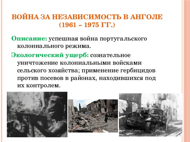 Война за независимость в Анголе  (1961 – 1975 гг.) Описание: успешная война португальского колониального режима. Экологический ущерб: сознательное уничтожение колониальными войсками сельского хозяйства; применение гербицидов против посевов в районах, находившихся под их контролем.