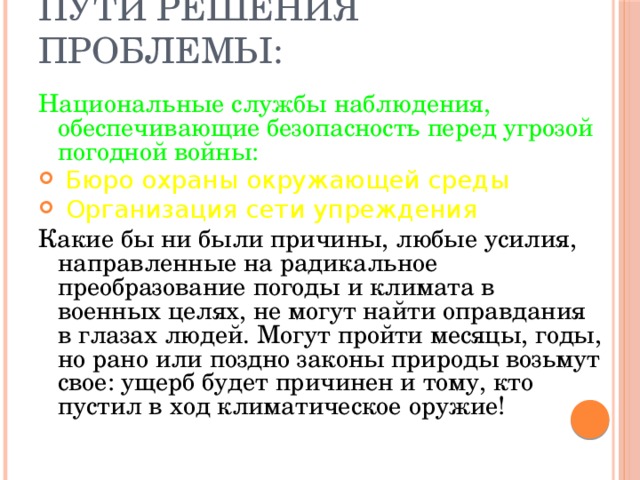 Пути решения проблемы: Национальные службы наблюдения, обеспечивающие безопасность перед угрозой погодной войны:  Бюро охраны окружающей среды  Организация сети упреждения Какие бы ни были причины, любые усилия, направленные на радикальное преобразование погоды и климата в военных целях, не могут найти оправдания в глазах людей. Могут пройти месяцы, годы, но рано или поздно законы природы возьмут свое: ущерб будет причинен и тому, кто пустил в ход климатическое оружие!