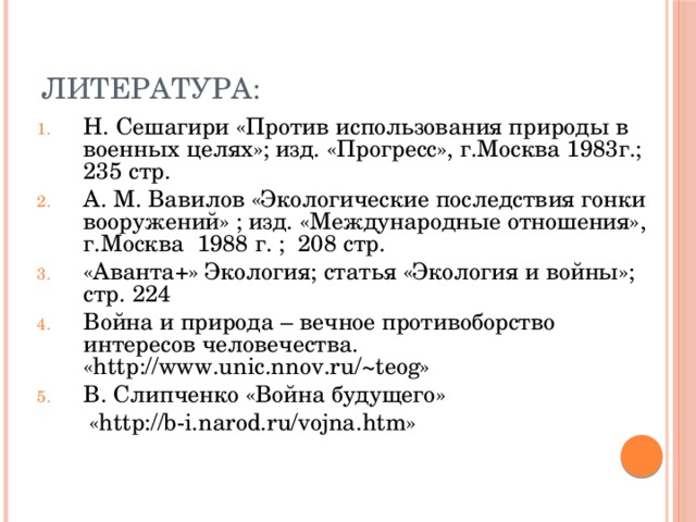 Литература: Н. Сешагири «Против использования природы в военных целях»; изд. «Прогресс», г.Москва 1983г.; 235 стр. А. М. Вавилов «Экологические последствия гонки вооружений» ; изд. «Международные отношения», г.Москва 1988 г. ; 208 стр. «Аванта+» Экология; статья «Экология и войны»; стр. 224 Война и природа – вечное противоборство интересов человечества. «http://www.unic.nnov.ru/ ~teog» В. Слипченко «Война будущего»  «http://b-i.narod.ru/vojna.htm»