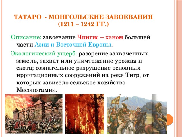 Татаро - монгольские завоевания  (1211 – 1242 гг.) Описание: завоевание Чингис – ханом большей части Азии и Восточной Европы . Экологический ущерб: разорение захваченных земель, захват или уничтожение урожая и скота; сознательное разрушение основных ирригационных сооружений на реке Тигр, от которых зависело сельское хозяйство Месопотамии.