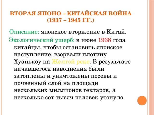 Вторая Японо – Китайская война  (1937 – 1945 гг.) Описание: японское вторжение в Китай. Экологический ущерб: в июне 1938 года китайцы, чтобы остановить японское наступление, взорвали плотину Хуанькоу на Желтой реке . В результате начавшегося наводнения были затоплены и уничтожены посевы и почвенный слой на площади нескольких миллионов гектаров, а несколько сот тысяч человек утонуло.