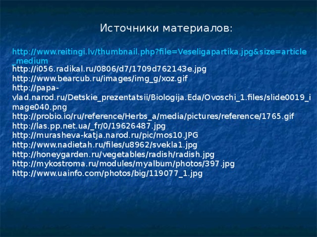Источники материалов: http://www.reitingi.lv/thumbnail.php?file=Veseligapartika.jpg&size=article_medium http://i056.radikal.ru/0806/d7/1709d762143e.jpg http://www.bearcub.ru/images/img_g/xoz.gif http://papa-vlad.narod.ru/Detskie_prezentatsii/Biologija.Eda/Ovoschi_1.files/slide0019_image040.png http://probio.io/ru/reference/Herbs_a/media/pictures/reference/1765.gif http://las.pp.net.ua/_fr/0/19626487.jpg http://murasheva-katja.narod.ru/pic/mos10.JPG http://www.nadietah.ru/files/u8962/svekla1.jpg http://honeygarden.ru/vegetables/radish/radish.jpg http://mykostroma.ru/modules/myalbum/photos/397.jpg http://www.uainfo.com/photos/big/119077_1.jpg