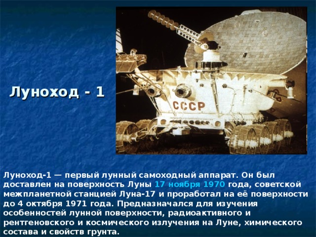 Луноход - 1 Луноход-1 — первый лунный самоходный аппарат. Он был доставлен на поверхность Луны 17 ноября  1970 года, советской межпланетной станцией Луна-17 и проработал на её поверхности до 4 октября 1971 года. Предназначался для изучения особенностей лунной поверхности, радиоактивного и рентгеновского и космического излучения на Луне, химического состава и свойств грунта.