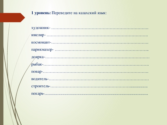 1 уровень: Переведите на казахский язык: художник- ……………………………………………………………. ювелир- ………………………………………………………………. космонавт-……………………………………………………………. парикмахер- ………………………………………………………….. доярка-………………………………………………………………… рыбак-…………………………………………………………………. повар-…………………………………………………………………. водитель-……………………………………………………………… строитель-…………………………………………………................. пекарь-..................................................................................................