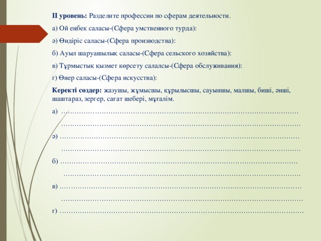 ІІ уровень: Разделите профессии по сферам деятельности. а) Ой еңбек саласы-(Сфера умственного турда): ә) Өндіріс саласы-(Сфера производства): б) Ауыл шаруашылық саласы-(Сфера сельского хозяйства): в) Тұрмыстық қызмет көрсету салалсы-(Сфера обслуживания): г) Өнер саласы-(Сфера искусства): Керекті сөздер: жазушы, жұмысшы, құрылысшы, сауыншы, малшы, биші, әнші, шаштараз, зергер, сағат шебері, мұғалім. а) ..........................................................................................................  ........................................................................................................... ә) ...........................................................................................................  ........................................................................................................... б) ..........................................................................................................  .......................................................................................................... в) ............................................................................................................  ............................................................................................................ г) .............................................................................................................