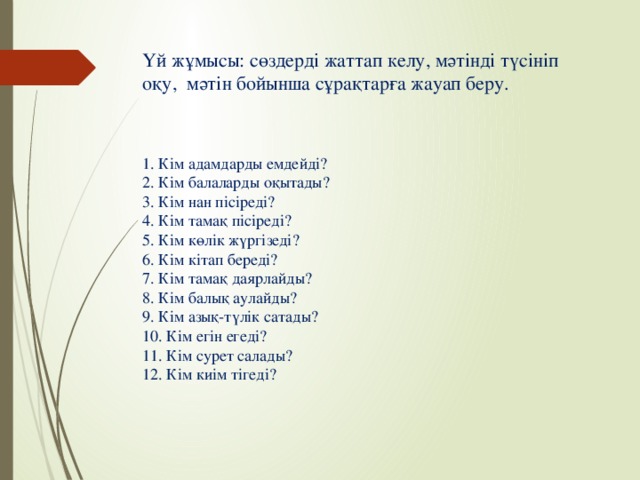 Үй жұмысы: сөздерді жаттап келу, мәтінді түсініп оқу, мәтін бойынша сұрақтарға жауап беру.   1. Кім адамдарды емдейді? 2. Кім балаларды оқытады? 3. Кім нан пісіреді? 4. Кім тамақ пісіреді? 5. Кім көлік жүргізеді? 6. Кім кітап береді? 7. Кім тамақ даярлайды? 8. Кім балық аулайды? 9. Кім азық-түлік сатады? 10. Кім егін егеді? 11. Кім сурет салады? 12. Кім киім тігеді?