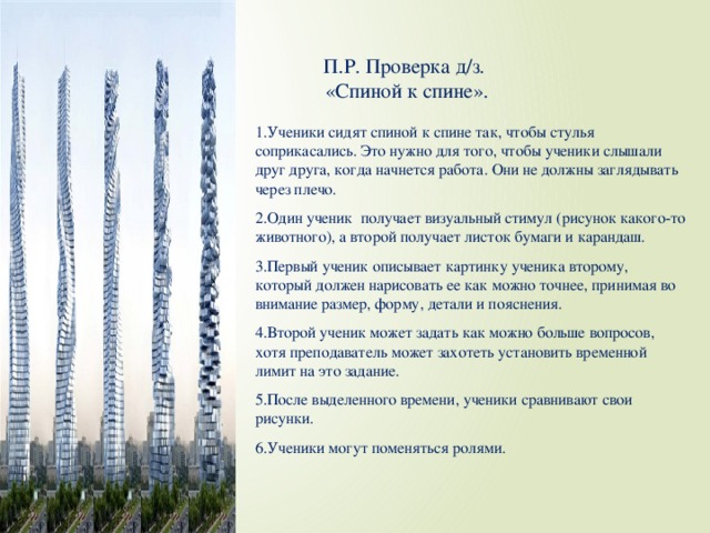 П.Р. Проверка д/з.  «Спиной к спине». 1.Ученики сидят спиной к спине так, чтобы стулья соприкасались. Это нужно для того, чтобы ученики слышали друг друга, когда начнется работа. Они не должны заглядывать через плечо. 2.Один ученик получает визуальный стимул (рисунок какого-то животного), а второй получает листок бумаги и карандаш. 3.Первый ученик описывает картинку ученика второму, который должен нарисовать ее как можно точнее, принимая во внимание размер, форму, детали и пояснения. 4.Второй ученик может задать как можно больше вопросов, хотя преподаватель может захотеть установить временной лимит на это задание. 5.После выделенного времени, ученики сравнивают свои рисунки. 6.Ученики могут поменяться ролями.