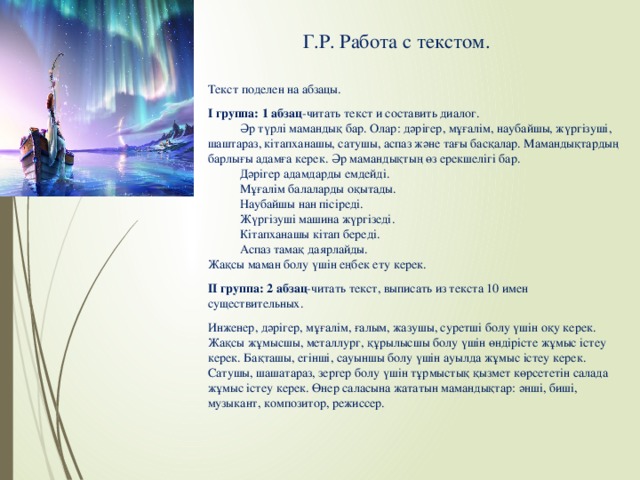 Г.Р. Работа с текстом. Текст поделен на абзацы. І группа: 1 абзац -читать текст и составить диалог.  Әр түрлі мамандық бар. Олар: дәрігер, мұғалім, наубайшы, жүргізуші, шаштараз, кітапханашы, сатушы, аспаз және тағы басқалар. Мамандықтардың барлығы адамға керек. Әр мамандықтың өз ерекшелігі бар.  Дәрігер адамдарды емдейді.  Мұғалім балаларды оқытады.  Наубайшы нан пісіреді.  Жүргізуші машина жүргізеді.  Кітапханашы кітап береді.  Аспаз тамақ даярлайды. Жақсы маман болу үшін еңбек ету керек. ІІ группа: 2 абзац -читать текст, выписать из текста 10 имен существительных. Инженер, дәрігер, мұғалім, ғалым, жазушы, суретші болу үшін оқу керек. Жақсы жұмысшы, металлург, құрылысшы болу үшін өндірісте жұмыс істеу керек. Бақташы, егінші, сауыншы болу үшін ауылда жұмыс істеу керек. Сатушы, шашатараз, зергер болу үшін тұрмыстық қызмет көрсететін салада жұмыс істеу керек. Өнер саласына жататын мамандықтар: әнші, биші, музыкант, композитор, режиссер.