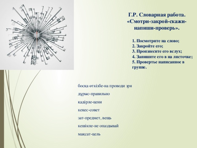 Г.Р. Словарная работа.  «Смотри-закрой-скажи-напиши-проверь».   1. Посмотрите на слово; 2. Закройте его; 3. Произнесите его вслух; 4. Запишите его в на листочке; 5. Провертье написанное в группе. босқа өткізбе-на проводи зря дұрыс-правильно қадірле-цени кеңес-совет зат-предмет, вещь кешікпе-не опаздывай мақсат-цель