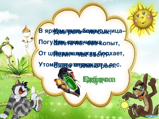 В ярком платьице модница– Погулять охотница. От цветка к цветку порхает, Утомится – отдыхает. Как снег бела, Как сажа черна, Вертлява, как бес, Повертелась да в лес. Два рога – не бык, Шесть ног без копыт, Летит – так воет, Сядет – землю роет. Бабочка Сорока Жук