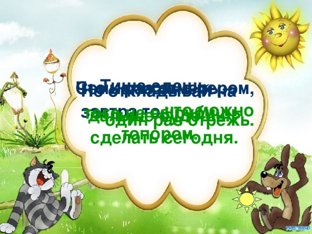 Тише едешь, Семь раз отмерь – Что написано пером,    один раз отрежь. Не откладывай на завтра то, что можно  того не вырубишь топором. дальше будешь. сделать сегодня.