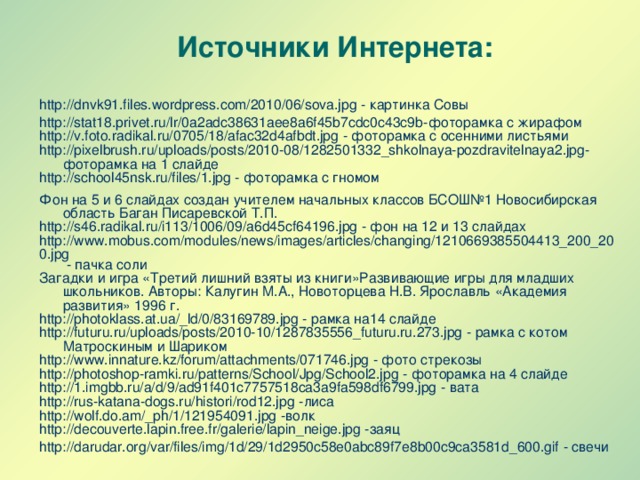 Источники Интернета: http://dnvk91.files.wordpress.com/2010/06/sova.jpg - картинка Совы http://stat18.privet.ru/lr/0a2adc38631aee8a6f45b7cdc0c43c9b-фоторамка с жирафом http://v.foto.radikal.ru/0705/18/afac32d4afbdt.jpg - фоторамка с осенними листьями http://pixelbrush.ru/uploads/posts/2010-08/1282501332_shkolnaya-pozdravitelnaya2.jpg- фоторамка на 1 слайде http://school45nsk.ru/files/1.jpg - фоторамка с гномом Фон на 5 и 6 слайдах создан учителем начальных классов БСОШ№1 Новосибирская область Баган Писаревской Т.П. http://s46.radikal.ru/i113/1006/09/a6d45cf64196.jpg - фон на 12 и 13 слайдах http://www.mobus.com/modules/news/images/articles/changing/1210669385504413_200_200.jpg - пачка соли Загадки и игра «Третий лишний взяты из книги»Развивающие игры для младших школьников. Авторы: Калугин М.А., Новоторцева Н.В. Ярославль «Академия развития» 1996 г. http://photoklass.at.ua/_ld/0/83169789.jpg - рамка на14 слайде http://futuru.ru/uploads/posts/2010-10/1287835556_futuru.ru.273.jpg - рамка с котом Матроскиным и Шариком http://www.innature.kz/forum/attachments/071746.jpg - фото стрекозы http://photoshop-ramki.ru/patterns/School/Jpg/School2.jpg - фоторамка на 4 слайде http://1.imgbb.ru/a/d/9/ad91f401c7757518ca3a9fa598df6799.jpg - вата http://rus-katana-dogs.ru/histori/rod12.jpg -лиса http://wolf.do.am/_ph/1/121954091.jpg -волк http://decouverte.lapin.free.fr/galerie/lapin_neige.jpg -заяц http://darudar.org/var/files/img/1d/29/1d2950c58e0abc89f7e8b00c9ca3581d_600.gif - свечи