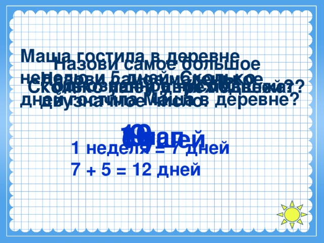 Маша гостила в деревне неделю и 5 дней. Сколько дней гостила Маша в деревне? Назови самое большое однозначное число. Назови самое маленькое двузначное число. Сколько ушей у трёх мышей? Сколько лап у двух медвежат? 10 9 8 лап 6 ушей 1 неделя = 7 дней 7 + 5 = 12 дней