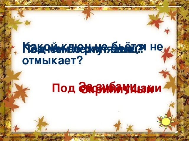 Какой ключ не бьёт и не отмыкает? Зачем во рту язык? Под чем лежит заяц? За зубами Под своими ушами Скрипичный