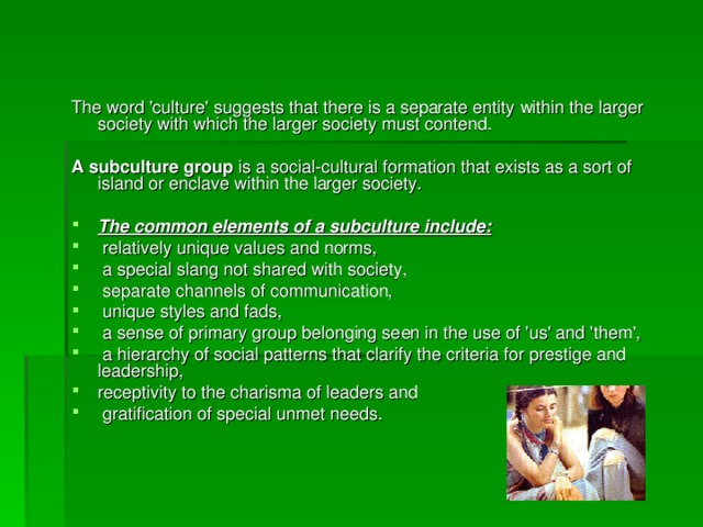 The word 'culture' suggests that there is a separate entity within the larger society with which the larger society must contend.  A subculture group is a social-cultural formation that exists as a sort of island or enclave within the larger society. 