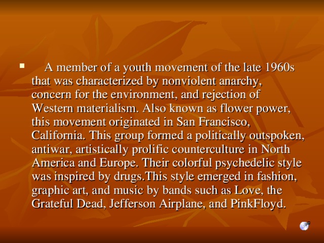    A member of a youth movement of the late 1960s that was characterized by nonviolent anarchy, concern for the environment, and rejection of Western materialism. Also known as flower power, th is movement originated in San Francisco, California. This group formed a politically outspoken, antiwar, artistically prolific counterculture in North America and Europe. Their colorful psychedelic style was inspired by drugs . This style emerged in fashion, graphic art, and music by bands such as Love, the Grateful Dead, Jefferson Airplane, and PinkFloyd.