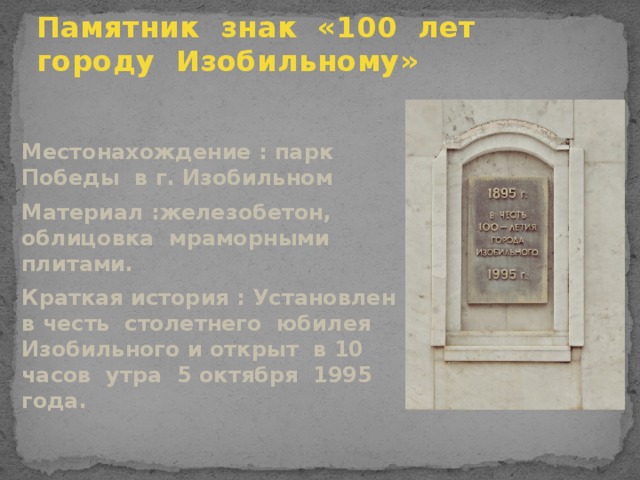 Памятник знак «100 лет городу Изобильному» Местонахождение : парк Победы в г. Изобильном Материал :железобетон, облицовка мраморными плитами. Краткая история : Установлен в честь столетнего юбилея Изобильного и открыт в 10 часов утра 5 октября 1995 года.