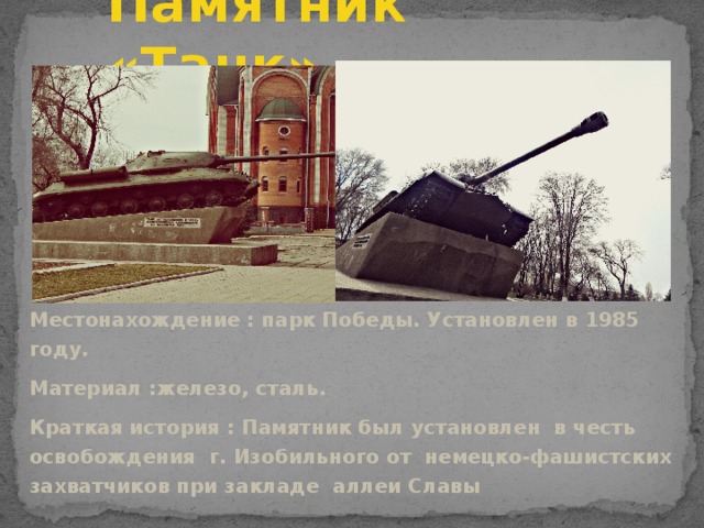 Памятник «Танк» Местонахождение : парк Победы. Установлен в 1985 году. Материал :железо, сталь. Краткая история : Памятник был установлен в честь освобождения г. Изобильного от немецко-фашистских захватчиков при закладе аллеи Славы