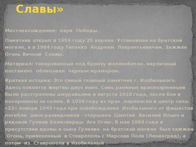 Памятник «Огонь Вечной Славы» Местонахождение: парк Победы. Памятник открыт в 1959 году 25 апреля. Установлен на братской могиле, а в 1984 году Титенко Андреем Лаврентьевичем. Зажжен Огонь Вечной Славы. Материал: тонированный под бронзу железобетон, кирпичный постамент облицован черным мрамором. Краткая история: Это самый главный памятник г. Изобильного. Здесь покоятся жертвы двух войн. Семь раненых красноармейцев были расстреляны шкуровцами в августе 1918 года, после боя и похоронены за селом. В 1938 году их прах перенесен в центр села. «22» января 1943 года при освобождении Изобильного от фашистов погибли двое разведчиков - старшина Шептий Василий Ильич и рядовой Гулиев Аллахверды Ага Оглы. В мае 1984 года в присутствии вдовы и сына Гулиева на братской могиле был зажжен Огонь, привезенный в Ставрополь с Марсова Поля (Ленинград), а потом из Ставрополя в Изобильный .