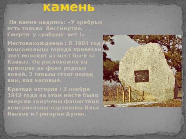 Памятник камень  На камне надпись: «У храбрых есть только бессмертие. Смерти у храбрых нет !» Местонахождение : В 1984 году комсомольцы города привезли этот монолит из мест боев за Кавказ. Он расположен на пригорке на фоне родных полей. 3 гильзы стоят перед ним, как часовые. Краткая история : 3 ноября 1942 года на этом месте были зверски замучены фашистами комсомольцы-партизаны Илья Иванов и Григорий Дулин.