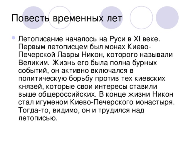 Летописание началось на Руси в XI веке. Первым летописцем был монах Киево-Печерской Лавры Никон, которого называли Великим. Жизнь его была полна бурных событий, он активно включался в политическую борьбу против тех киевских князей, которые свои интересы ставили выше общероссийских. В конце жизни Никон стал игуменом Киево-Печерского монастыря. Тогда-то, видимо, он и трудился над летописью.