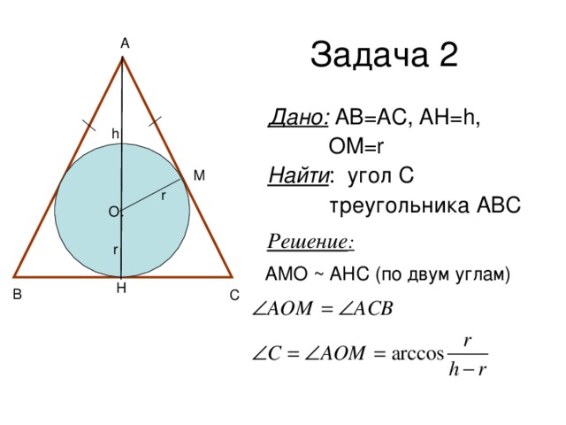 Задача 2 A Дано: АВ=АС, АН= h,  OM=r Найти :  угол С  треугольника АВС h r O Решение :  r АМО ~ АНС (по двум углам) B C