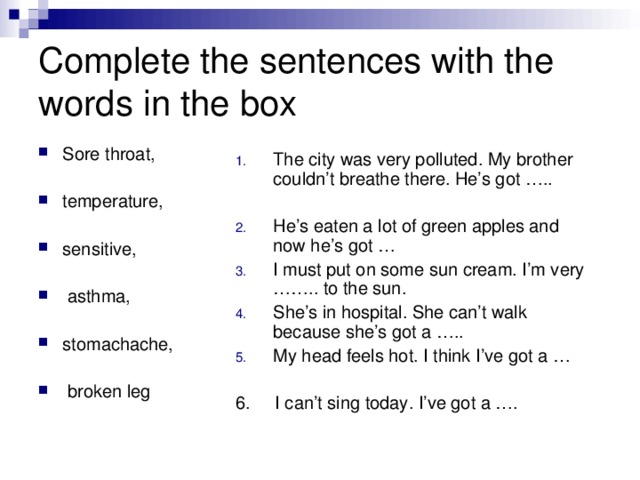 Complete the sentences with the words in the box Sore throat,  temperature,  sensitive,   asthma, stomachache,   broken leg The city was very polluted. My brother couldn’t breathe there. He’s got …..  He’s eaten a lot of green apples and now he’s got … I must put on some sun cream. I’m very …….. to the sun. She’s in hospital. She can’t walk because she’s got a ….. My head feels hot. I think I’ve got a … 6. I can’t sing today. I’ve got a ….