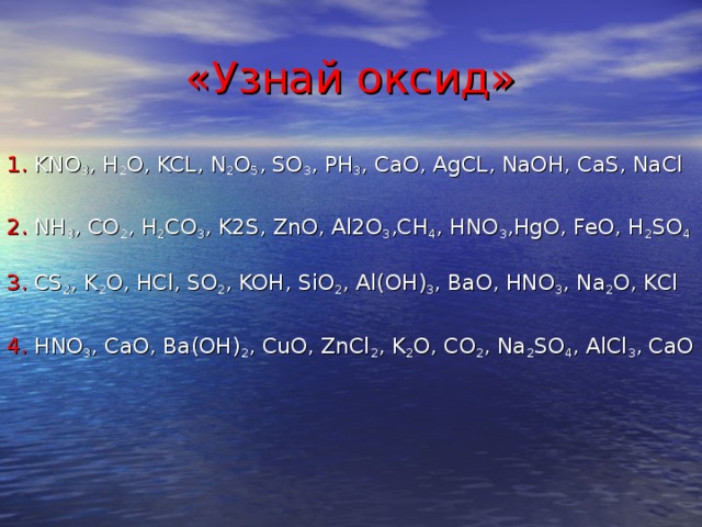 «Узнай оксид» 1. KNO 3 , H 2 O, KCL, N 2 O 5 , SO 3 , PH 3 , CaO, AgCL, NaOH, CaS, NaCl 2. NH 3 , CO 2 , H 2 CO 3 , K2S, ZnO, Al2O 3 ,CH 4 , HNO 3 ,HgO, FeO, H 2 SO 4 3. CS 2 , K 2 O, HCl, SO 2 , KOH, SiO 2 , Al(OH) 3 , BaO, HNO 3 , Na 2 O, KCl 4. HNO 3 , CaO, Ba(OH) 2 , CuO, ZnCl 2 , K 2 O, CO 2 , Na 2 SO 4 , AlCl 3 , CaO