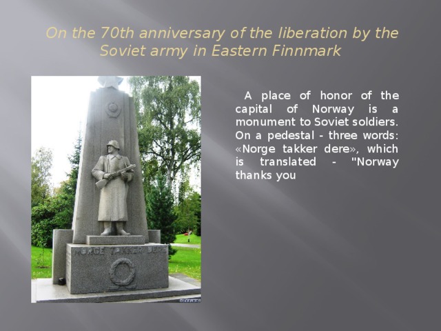 On the 70th anniversary of the liberation by the Soviet army in Eastern Finnmark  A place of honor of the capital of Norway is a monument to Soviet soldiers. On a pedestal - three words: «Norge takker dere», which is translated - 