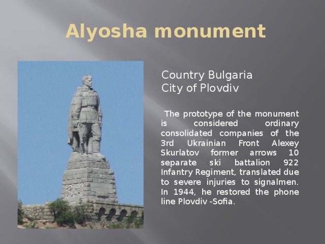 Alyosha monument  Country Bulgaria  City of Plovdiv  The prototype of the monument is considered ordinary consolidated companies of the 3rd Ukrainian Front Alexey Skurlatov former arrows 10 separate ski battalion 922 Infantry Regiment, translated due to severe injuries to signalmen. In 1944, he restored the phone line Plovdiv -Sofia.