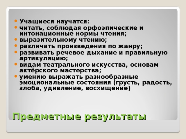 Учащиеся научатся: читать, соблюдая орфоэпические и интонационные нормы чтения; выразительному чтению; различать произведения по жанру; развивать речевое дыхание и правильную артикуляцию; видам театрального искусства, основам актёрского мастерства; умению выражать разнообразные эмоциональные состояния (грусть, радость, злоба, удивление, восхищение) 