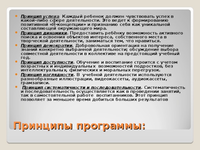 Принцип успеха Каждый ребенок должен чувствовать успех в какой-либо сфере деятельности. Это ведет к формированию позитивной «Я-концепции» и признанию себя как уникальной составляющей окружающего мира. Принцип динамики . Предоставить ребёнку возможность активного поиска и освоения объектов интереса, собственного места в творческой деятельности, заниматься тем, что нравиться. Принцип демократии . Добровольная ориентация на получение знаний конкретно выбранной деятельности; обсуждение выбора совместной деятельности в коллективе на предстоящий учебный год. Принцип доступности . Обучение и воспитание строится с учетом возрастных и индивидуальных возможностей подростков, без интеллектуальных, физических и моральных перегрузок. Принцип наглядности . В учебной деятельности используются разнообразные иллюстрации, видеокассеты, аудиокассеты, грамзаписи.  Принцип систематичности и последовательности