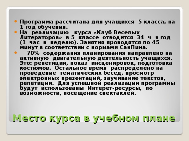 Программа рассчитана для учащихся 5 класса, на 1 год обучения. На реализацию курса «Клуб Веселых Литераторов» в 5 классе отводится 34 ч в год (1 час в неделю). Занятия проводятся по 45 минут в соответствии с нормами СанПина.  70% содержания планирования направлено на активную двигательную деятельность учащихся. Это: репетиции, показ инсценировок, подготовка костюмов. Остальное время распределено на проведение тематических бесед, просмотр электронных презентаций, заучивание текстов, репетиции. Для успешной реализации программы будут использованы Интерет-ресурсы, по возможности, посещение спектаклей. Место курса в учебном плане