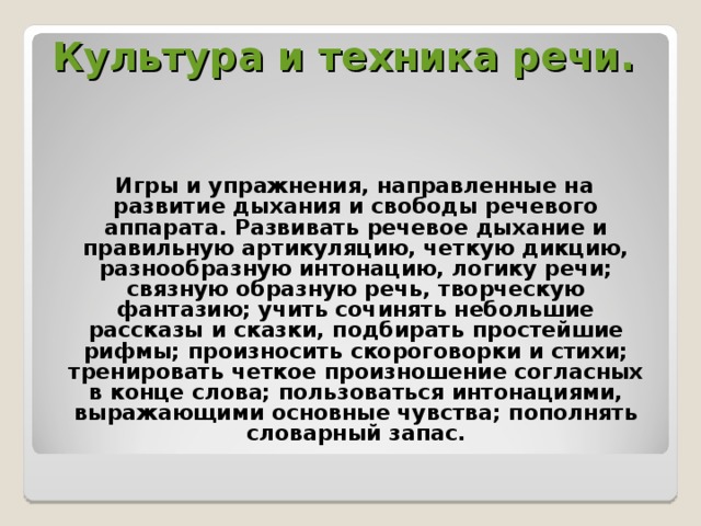 Культура и техника речи.     Игры и упражнения, направленные на развитие дыхания и свободы речевого аппарата. Развивать речевое дыхание и правильную артикуляцию, четкую дикцию, разнообразную интонацию, логику речи; связную образную речь, творческую фантазию; учить сочинять небольшие рассказы и сказки, подбирать простейшие рифмы; произносить скороговорки и стихи; тренировать четкое произношение согласных в конце слова; пользоваться интонациями, выражающими основные чувства; пополнять словарный запас.