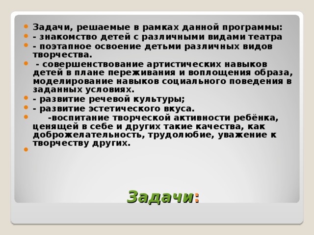 Задачи, решаемые в рамках данной программы: - знакомство детей с различными видами театра - поэтапное освоение детьми различных видов творчества.  - совершенствование артистических навыков детей в плане переживания и воплощения образа, моделирование навыков социального поведения в заданных условиях. - развитие речевой культуры; - развитие эстетического вкуса.  -воспитание творческой активности ребёнка, ценящей в себе и других такие качества, как доброжелательность, трудолюбие, уважение к творчеству других.