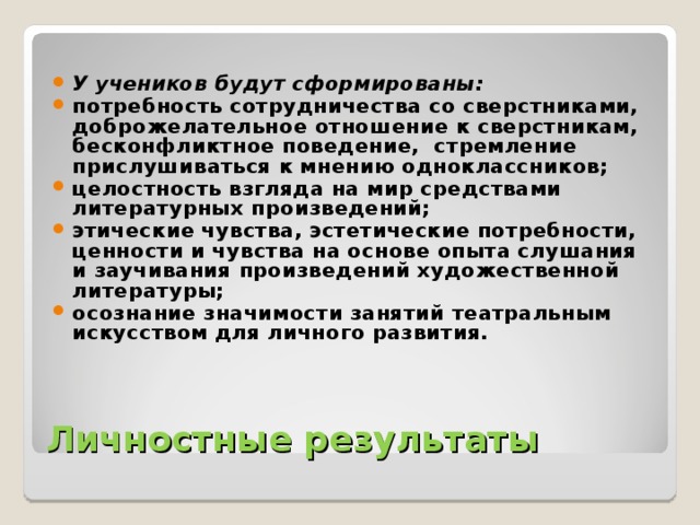 У учеников будут сформированы: потребность сотрудничества со сверстниками, доброжелательное отношение к сверстникам, бесконфликтное поведение, стремление прислушиваться к мнению одноклассников; целостность взгляда на мир средствами литературных произведений; этические чувства, эстетические потребности, ценности и чувства на основе опыта слушания и заучивания произведений художественной литературы; осознание значимости занятий театральным искусством для личного развития.