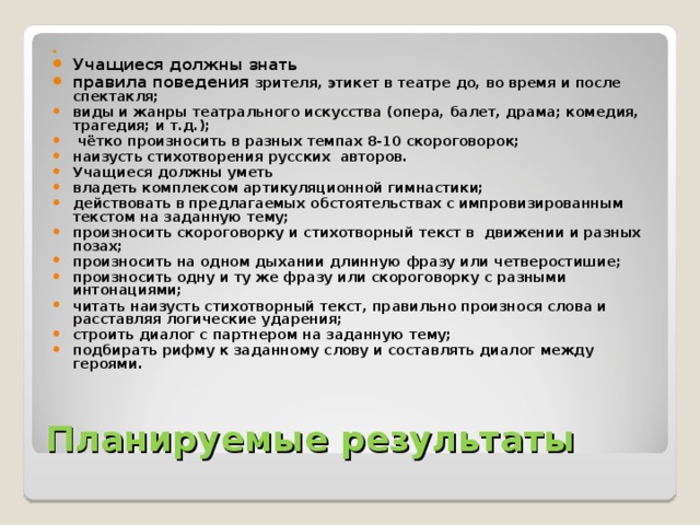 Учащиеся должны знать правила поведения зрителя, этикет в театре до, во время и после спектакля; виды и жанры театрального искусства (опера, балет, драма; комедия, трагедия; и т.д.);  чётко произносить в разных темпах 8-10 скороговорок; наизусть стихотворения русских авторов. Учащиеся должны уметь владеть комплексом артикуляционной гимнастики; действовать в предлагаемых обстоятельствах с импровизированным текстом на заданную тему; произносить скороговорку и стихотворный текст в движении и разных позах; произносить на одном дыхании длинную фразу или четверостишие; произносить одну и ту же фразу или скороговорку с разными интонациями; читать наизусть стихотворный текст, правильно произнося слова и расставляя логические ударения; строить диалог с партнером на заданную тему; подбирать рифму к заданному слову и составлять диалог между героями.