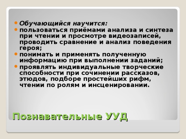 Обучающийся научится: пользоваться приёмами анализа и синтеза при чтении и просмотре видеозаписей, проводить сравнение и анализ поведения героя; понимать и применять полученную информацию при выполнении заданий; проявлять индивидуальные творческие способности при сочинении рассказов, этюдов, подборе простейших рифм, чтении по ролям и инсценировании.