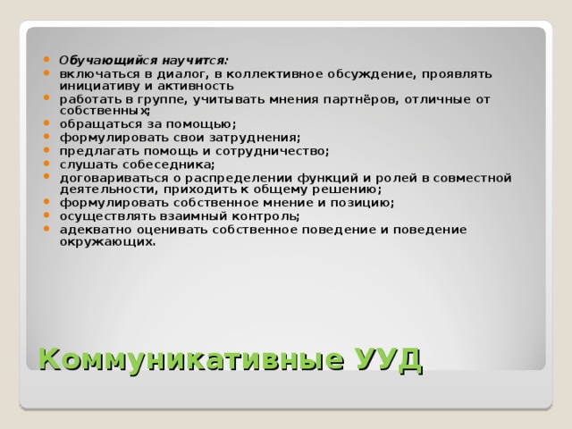 Обучающийся научится: включаться в диалог, в коллективное обсуждение, проявлять инициативу и активность работать в группе, учитывать мнения партнёров, отличные от собственных; обращаться за помощью; формулировать свои затруднения; предлагать помощь и сотрудничество; слушать собеседника; договариваться о распределении функций и ролей в совместной деятельности, приходить к общему решению; формулировать собственное мнение и позицию; осуществлять взаимный контроль; адекватно оценивать собственное поведение и поведение окружающих.