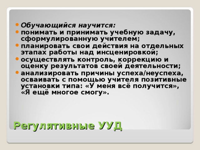 Обучающийся научится: понимать и принимать учебную задачу, сформулированную учителем; планировать свои действия на отдельных этапах работы над инсценировкой; осуществлять контроль, коррекцию и оценку результатов своей деятельности; анализировать причины успеха/неуспеха, осваивать с помощью учителя позитивные установки типа: «У меня всё получится», «Я ещё многое смогу».