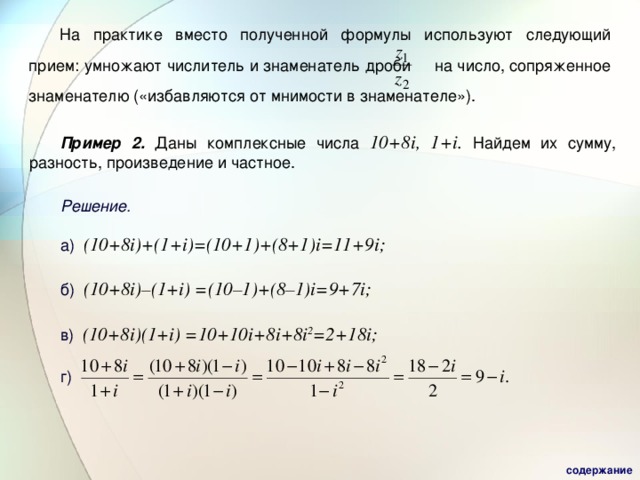 На практике вместо полученной формулы используют следующий прием: умножают числитель и знаменатель дроби  на число, сопряженное  знаменателю («избавляются от мнимости в знаменателе»). Пример 2.  Даны комплексные числа  10+8i , 1+i.  Найдем их сумму, разность, произведение и частное. Решение. а)  (10+8i)+(1+i)=(10+1)+(8+1)i=11+9i;  б) (10+8i)–(1+i) =(10–1)+(8–1)i= 9 + 7 i;  в) (10+8i)(1+i) = 10+10 i +8 i +8 i 2 =2+18i;  г) содержание