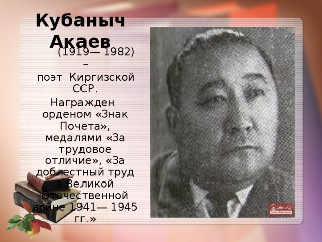 Кубаныч Акаев  (1919— 1982) –  поэт  Киргизской ССР.   Награжден орденом «Знак Почета», медалями «За трудовое отличие», «За доблестный труд в Великой Отечественной войне 1941— 1945 гг.»