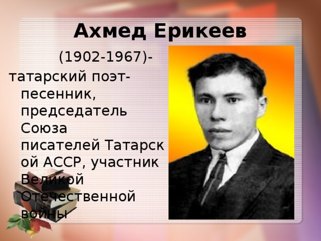 Ахмед Ерикеев  (1902-1967)- татарский поэт-песенник, председатель Союза писателей Татарской АССР, участник Великой Отечественной войны