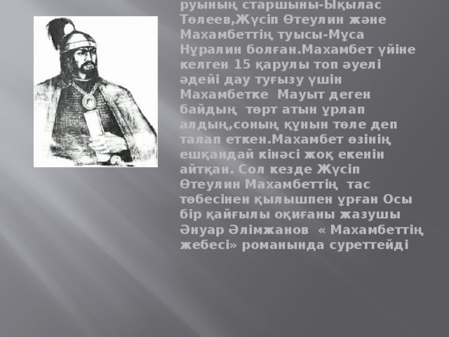 1846 жылы Орынбор қазақтарының билеушісі, сұлтан Баймағамбет Айшуақов патшаға адал қызмет етуге берілгендігін дәлелдеу үшін Махамбетті өлтірудің жоспарын жасайды. Қаруланған 15 адам бір күні Махамбет отырған киіз үйге ойда-жоқта келіп жетеді.Оның ішінде тама руының старшыны-Ықылас Төлеев,Жүсіп Өтеулин және Махамбеттің туысы-Мұса Нұралин болған.Махамбет үйіне келген 15 қарулы топ әуелі әдейі дау туғызу үшін Махамбетке Мауыт деген байдың төрт атын ұрлап алдың,соның құнын төле деп талап еткен.Махамбет өзінің ешқандай кінәсі жоқ екенін айтқан. Сол кезде Жүсіп Өтеулин Махамбеттің тас төбесінен қылышпен ұрған Осы бір қайғылы оқиғаны жазушы Әнуар Әлімжанов « Махамбеттің жебесі» романында суреттейді