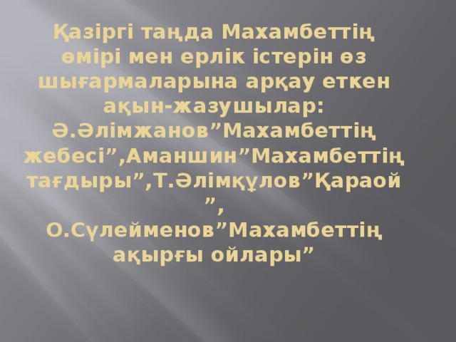 Қазіргі таңда Махамбеттің өмірі мен ерлік істерін өз шығармаларына арқау еткен ақын-жазушылар:  Ә.Әлімжанов”Махамбеттің жебесі”,Аманшин”Махамбеттің тағдыры”,Т.Әлімқұлов”Қараой”,  О.Сүлейменов”Махамбеттің ақырғы ойлары”