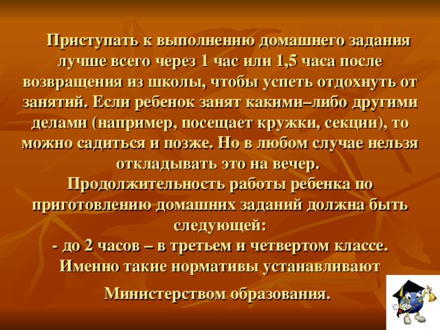 Приступать к выполнению домашнего задания лучше всего через 1 час или 1,5 часа после возвращения из школы, чтобы успеть отдохнуть от занятий. Если ребенок занят какими–либо другими делами (например, посещает кружки, секции), то можно садиться и позже. Но в любом случае нельзя откладывать это на вечер.  Продолжительность работы ребенка по приготовлению домашних заданий должна быть следующей:  - до 2 часов – в третьем и четвертом классе.  Именно такие нормативы устанавливают  Министерством образования.